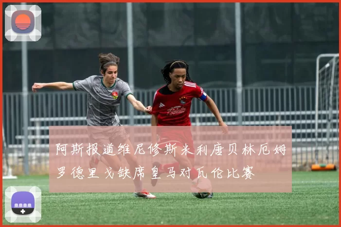 阿斯报道维尼修斯米利唐贝林厄姆罗德里戈缺席皇马对瓦伦比赛