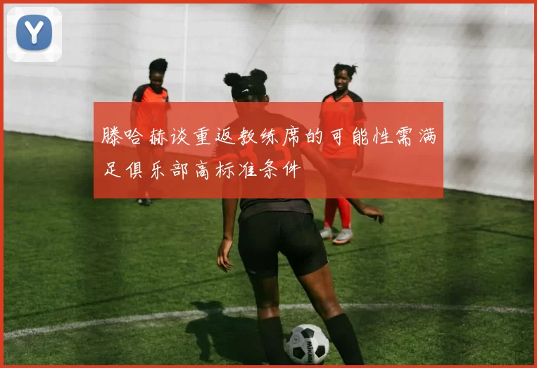 滕哈赫谈重返教练席的可能性需满足俱乐部高标准条件