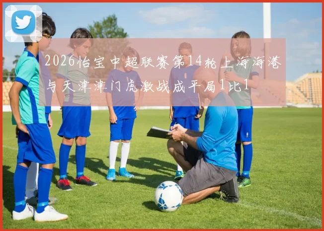 2026怡宝中超联赛第14轮上海海港与天津津门虎激战成平局1比1