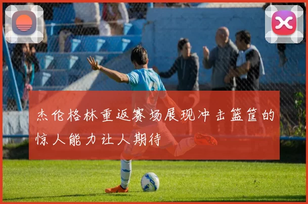 杰伦格林重返赛场展现冲击篮筐的惊人能力让人期待